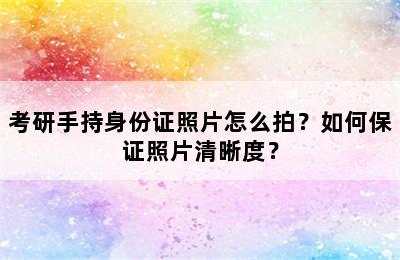 考研手持身份证照片怎么拍？如何保证照片清晰度？