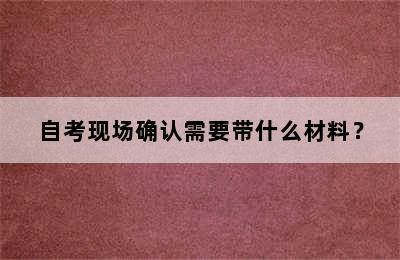 自考现场确认需要带什么材料？