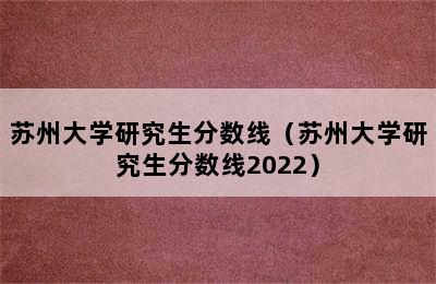 苏州大学研究生分数线（苏州大学研究生分数线2022）