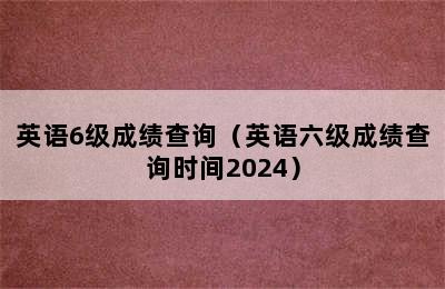 英语6级成绩查询（英语六级成绩查询时间2024）