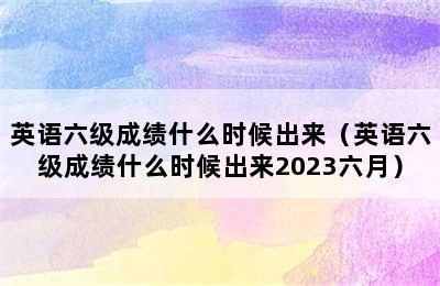 英语六级成绩什么时候出来（英语六级成绩什么时候出来2023六月）