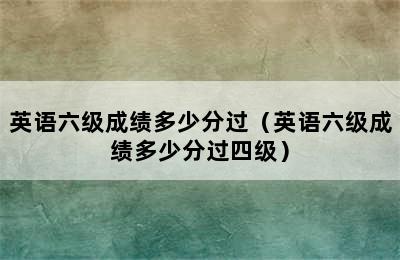 英语六级成绩多少分过（英语六级成绩多少分过四级）