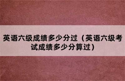 英语六级成绩多少分过（英语六级考试成绩多少分算过）