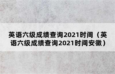 英语六级成绩查询2021时间（英语六级成绩查询2021时间安徽）