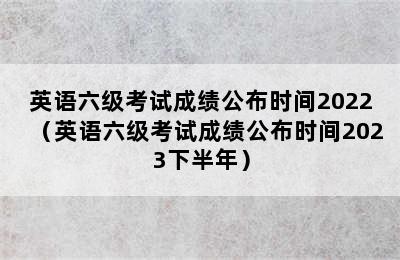 英语六级考试成绩公布时间2022（英语六级考试成绩公布时间2023下半年）