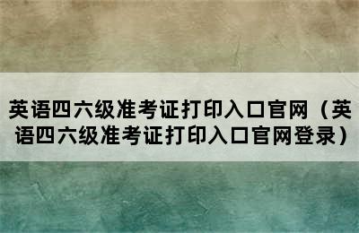 英语四六级准考证打印入口官网（英语四六级准考证打印入口官网登录）