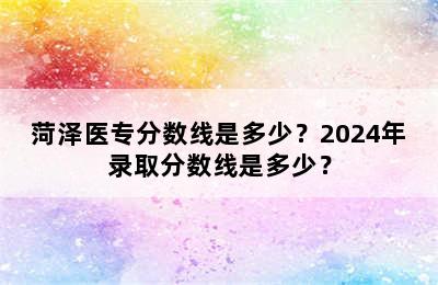 菏泽医专分数线是多少？2024年录取分数线是多少？