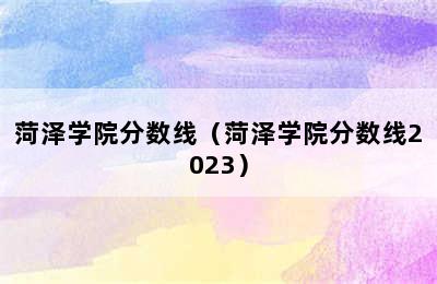 菏泽学院分数线（菏泽学院分数线2023）