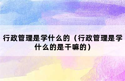 行政管理是学什么的（行政管理是学什么的是干嘛的）