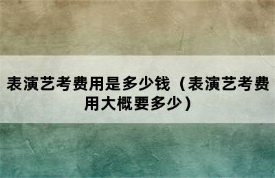 表演艺考费用是多少钱（表演艺考费用大概要多少）