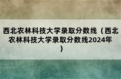 西北农林科技大学录取分数线（西北农林科技大学录取分数线2024年）