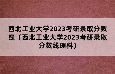 西北工业大学2023考研录取分数线（西北工业大学2023考研录取分数线理科）