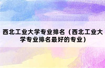 西北工业大学专业排名（西北工业大学专业排名最好的专业）