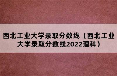 西北工业大学录取分数线（西北工业大学录取分数线2022理科）