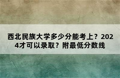 西北民族大学多少分能考上？2024才可以录取？附最低分数线