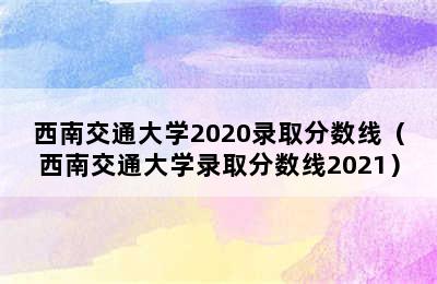 西南交通大学2020录取分数线（西南交通大学录取分数线2021）