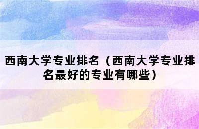 西南大学专业排名（西南大学专业排名最好的专业有哪些）