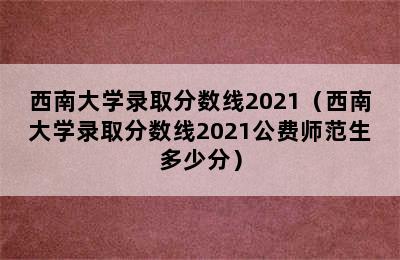 西南大学录取分数线2021（西南大学录取分数线2021公费师范生多少分）