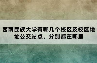 西南民族大学有哪几个校区及校区地址公交站点，分别都在哪里