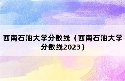 西南石油大学分数线（西南石油大学分数线2023）