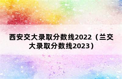 西安交大录取分数线2022（兰交大录取分数线2023）