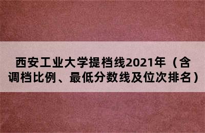 西安工业大学提档线2021年（含调档比例、最低分数线及位次排名）