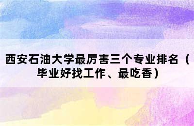 西安石油大学最厉害三个专业排名（毕业好找工作、最吃香）