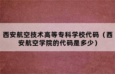 西安航空技术高等专科学校代码（西安航空学院的代码是多少）