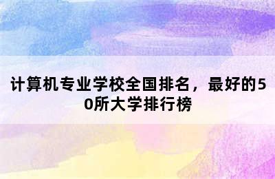 计算机专业学校全国排名，最好的50所大学排行榜