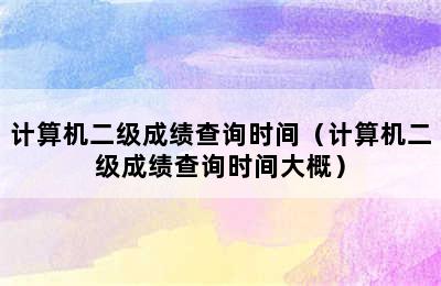 计算机二级成绩查询时间（计算机二级成绩查询时间大概）