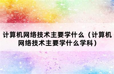 计算机网络技术主要学什么（计算机网络技术主要学什么学科）