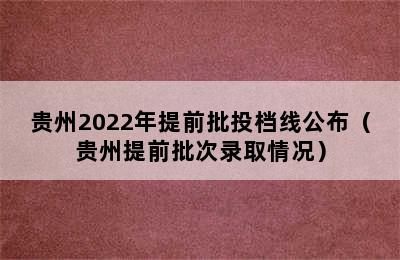 贵州2022年提前批投档线公布（贵州提前批次录取情况）