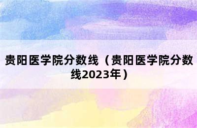 贵阳医学院分数线（贵阳医学院分数线2023年）