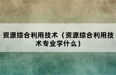 资源综合利用技术（资源综合利用技术专业学什么）