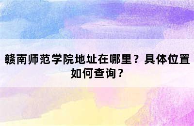 赣南师范学院地址在哪里？具体位置如何查询？