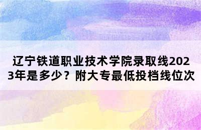 辽宁铁道职业技术学院录取线2023年是多少？附大专最低投档线位次