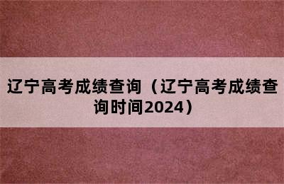 辽宁高考成绩查询（辽宁高考成绩查询时间2024）