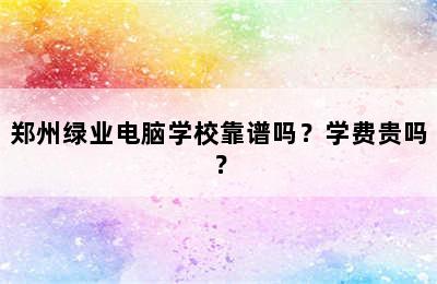 郑州绿业电脑学校靠谱吗？学费贵吗？