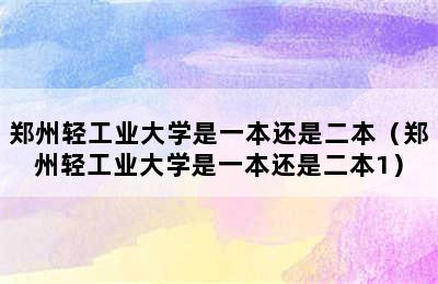 郑州轻工业大学是一本还是二本（郑州轻工业大学是一本还是二本1）