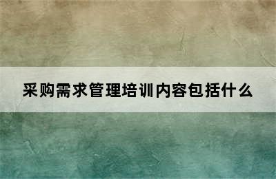 采购需求管理培训内容包括什么