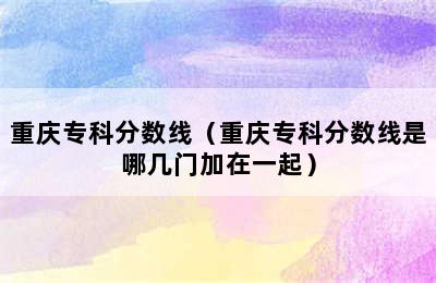 重庆专科分数线（重庆专科分数线是哪几门加在一起）