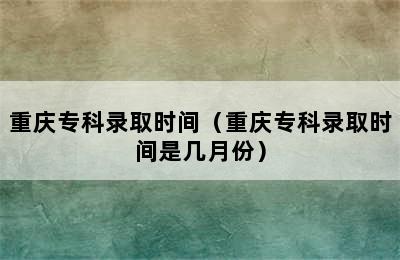 重庆专科录取时间（重庆专科录取时间是几月份）