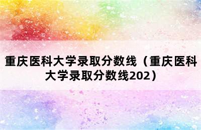 重庆医科大学录取分数线（重庆医科大学录取分数线202）