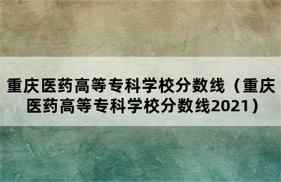 重庆医药高等专科学校分数线（重庆医药高等专科学校分数线2021）