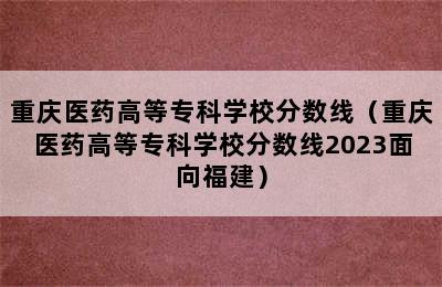 重庆医药高等专科学校分数线（重庆医药高等专科学校分数线2023面向福建）