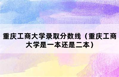 重庆工商大学录取分数线（重庆工商大学是一本还是二本）