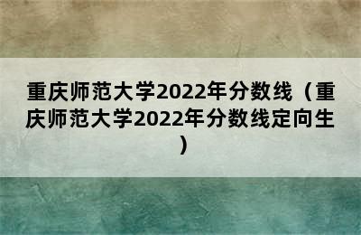 重庆师范大学2022年分数线（重庆师范大学2022年分数线定向生）