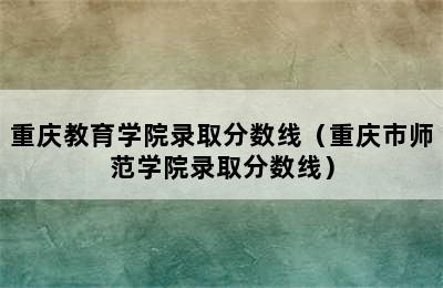 重庆教育学院录取分数线（重庆市师范学院录取分数线）