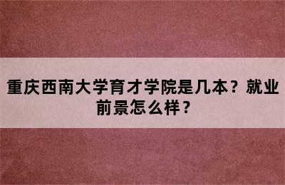 重庆西南大学育才学院是几本？就业前景怎么样？