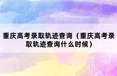 重庆高考录取轨迹查询（重庆高考录取轨迹查询什么时候）